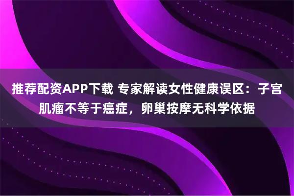 推荐配资APP下载 专家解读女性健康误区：子宫肌瘤不等于癌症，卵巢按摩无科学依据