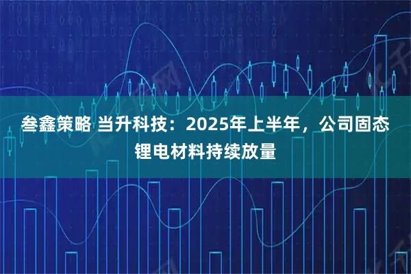 叁鑫策略 当升科技：2025年上半年，公司固态锂电材料持续放量