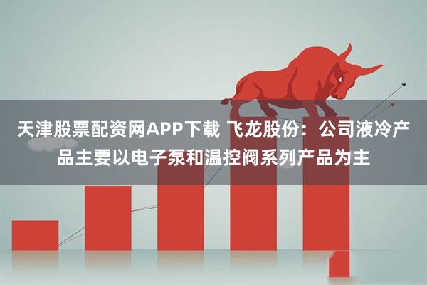 天津股票配资网APP下载 飞龙股份：公司液冷产品主要以电子泵和温控阀系列产品为主