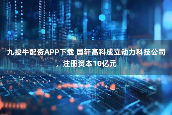 九投牛配资APP下载 国轩高科成立动力科技公司，注册资本10亿元