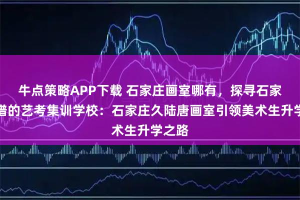 牛点策略APP下载 石家庄画室哪有，探寻石家庄靠谱的艺考集训学校：石家庄久陆唐画室引领美术生升学之路