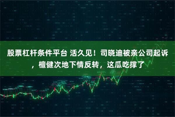 股票杠杆条件平台 活久见！司晓迪被亲公司起诉，檀健次地下情反转，这瓜吃撑了