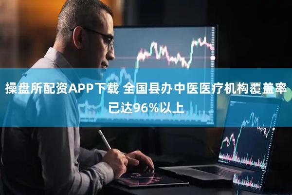 操盘所配资APP下载 全国县办中医医疗机构覆盖率已达96%以上
