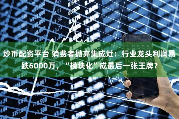 炒币配资平台 消费者抛弃集成灶：行业龙头利润暴跌6000万，“模块化”成最后一张王牌？