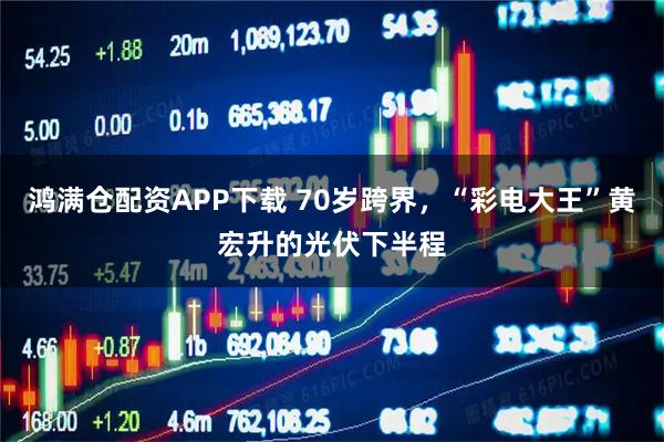 鸿满仓配资APP下载 70岁跨界，“彩电大王”黄宏升的光伏下半程